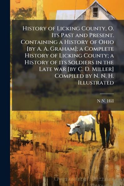 History of Licking County O. Its Past and Present. Containing a History of Ohio [by A. A. Graham]; a Complete History of Licking County; a History of its Soldiers in the Late war [by C. D. Miller] Compiled by N. N. H. Illustrated