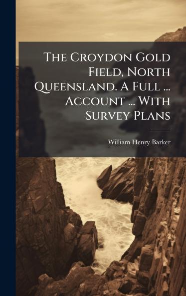 The Croydon Gold Field North Queensland. A Full ... Account ... With Survey Plans