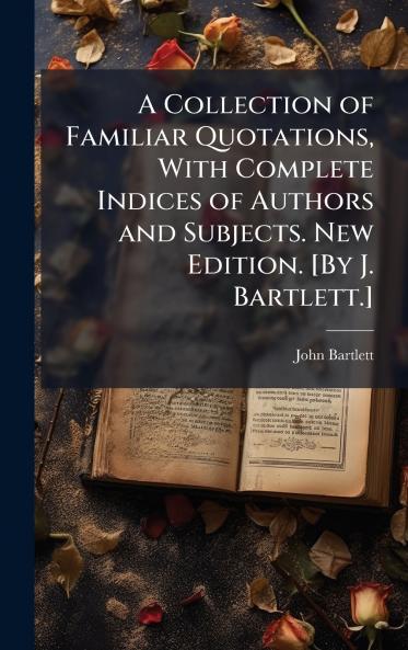 A Collection of Familiar Quotations With Complete Indices of Authors and Subjects. New Edition. [By J. Bartlett.]