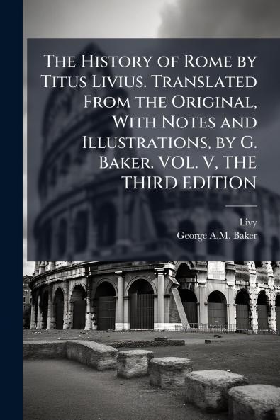 The History of Rome by Titus Livius. Translated From the Original With Notes and Illustrations by G. Baker. VOL. V THE THIRD EDITION