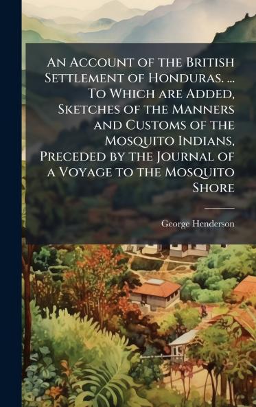 An Account of the British Settlement of Honduras. ... To Which are Added Sketches of the Manners and Customs of the Mosquito Indians Preceded by the Journal of a Voyage to the Mosquito Shore