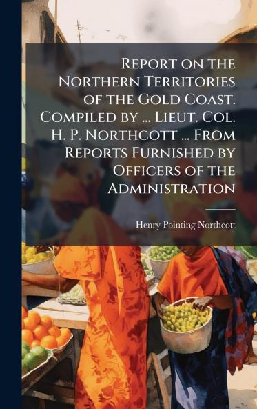 Report on the Northern Territories of the Gold Coast. Compiled by ... Lieut. Col. H. P. Northcott ... From Reports Furnished by Officers of the Administration