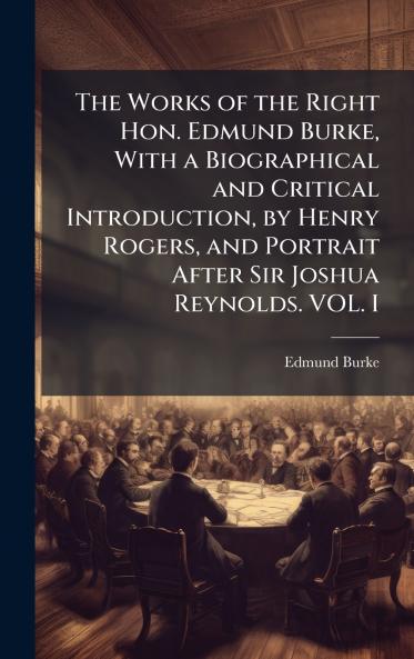 The Works of the Right Hon. Edmund Burke With a Biographical and Critical Introduction by Henry Rogers and Portrait After Sir Joshua Reynolds. VOL. I