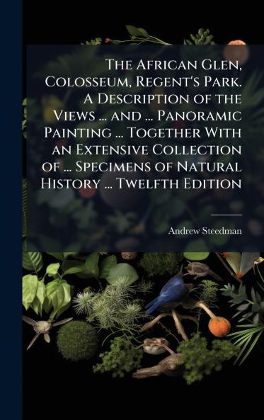 The African Glen Colosseum Regent's Park. A Description of the Views ... and ... Panoramic Painting ... Together With an Extensive Collection of ... Specimens of Natural History ... Twelfth Edition