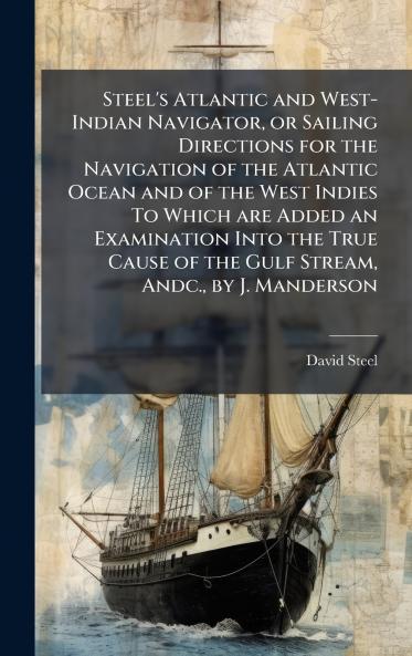 Steel's Atlantic and West-Indian Navigator or Sailing Directions for the Navigation of the Atlantic Ocean and of the West Indies To Which are Added an Examination Into the True Cause of the Gulf Stream Andc. by J. Manderson