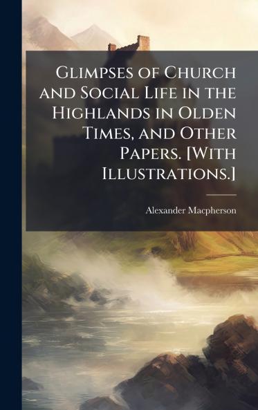 Glimpses of Church and Social Life in the Highlands in Olden Times and Other Papers. [With Illustrations.]