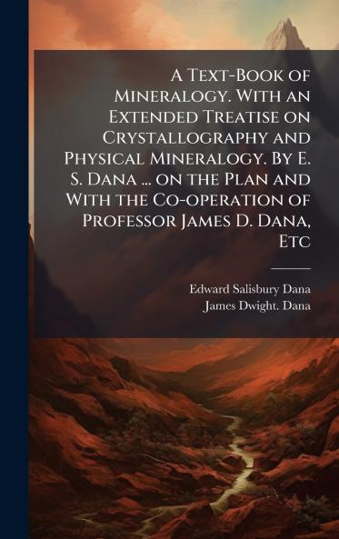 A Text-Book of Mineralogy. With an Extended Treatise on Crystallography and Physical Mineralogy. By E. S. Dana ... on the Plan and With the Co-operation of Professor James D. Dana Etc