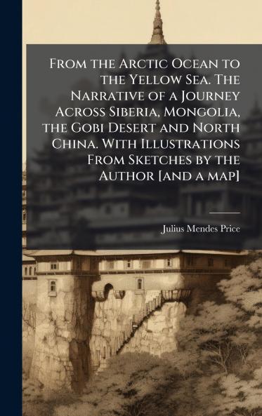 From the Arctic Ocean to the Yellow Sea. The Narrative of a Journey Across Siberia Mongolia the Gobi Desert and North China. With Illustrations From Sketches by the Author [and a map]