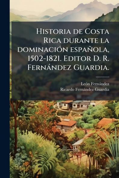 Historia de Costa Rica durante la dominaciÃ³n espaÃ±ola 1502-1821. Editor D. R. FernÃ¡ndez Guardia.