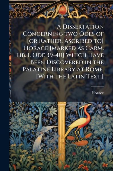A Dissertation Concerning two Odes of [or Rather Ascribed to] Horace [marked as Carm. Lib. I. Ode 39-40] Which Have Been Discovered in the Palatine Library at Rome. [With the Latin Text.]