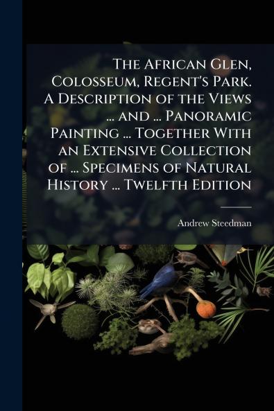 The African Glen Colosseum Regent's Park. A Description of the Views ... and ... Panoramic Painting ... Together With an Extensive Collection of ... Specimens of Natural History ... Twelfth Edition