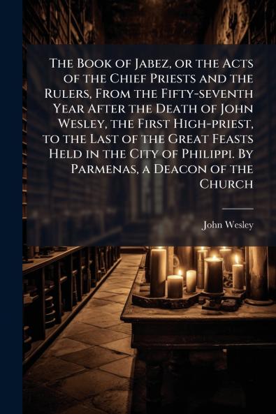 The Book of Jabez or the Acts of the Chief Priests and the Rulers From the Fifty-seventh Year After the Death of John Wesley the First High-priest to the Last of the Great Feasts Held in the City of Philippi. By Parmenas a Deacon of the Church