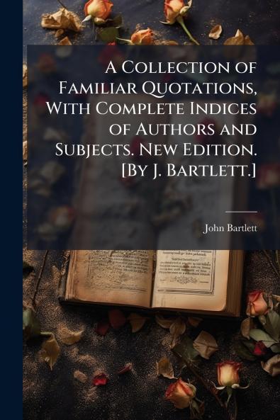A Collection of Familiar Quotations With Complete Indices of Authors and Subjects. New Edition. [By J. Bartlett.]