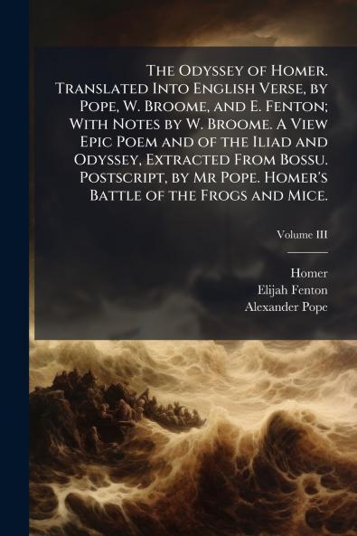 The Odyssey of Homer. Translated Into English Verse by Pope W. Broome and E. Fenton; With Notes by W. Broome. A View Epic Poem and of the Iliad and Odyssey Extracted From Bossu. Postscript by Mr Pope. Homer's Battle of the Frogs and Mice.