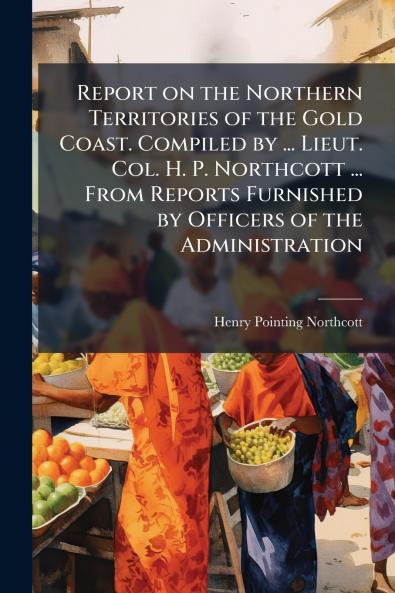 Report on the Northern Territories of the Gold Coast. Compiled by ... Lieut. Col. H. P. Northcott ... From Reports Furnished by Officers of the Administration