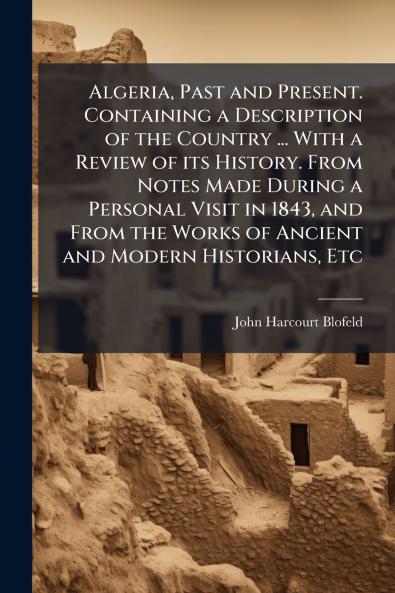 Algeria Past and Present. Containing a Description of the Country ... With a Review of its History. From Notes Made During a Personal Visit in 1843 and From the Works of Ancient and Modern Historians Etc
