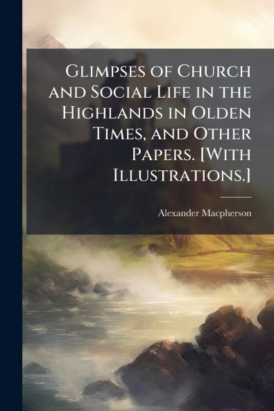 Glimpses of Church and Social Life in the Highlands in Olden Times and Other Papers. [With Illustrations.]