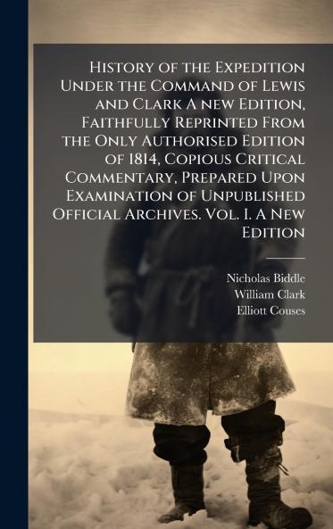 History of the Expedition Under the Command of Lewis and Clark A new Edition Faithfully Reprinted From the Only Authorised Edition of 1814 Copious Critical Commentary Prepared Upon Examination of Unpublished Official Archives. Vol. I. A New Edition