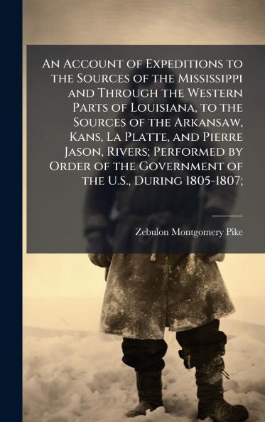 An Account of Expeditions to the Sources of the Mississippi and Through the Western Parts of Louisiana to the Sources of the Arkansaw Kans La Platte and Pierre Jason Rivers; Performed by Order of the Government of the U.S. During 1805-1807;