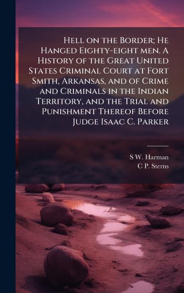 Hell on the Border; He Hanged Eighty-eight men. A History of the Great United States Criminal Court at Fort Smith Arkansas and of Crime and Criminals in the Indian Territory and the Trial and Punishment Thereof Before Judge Isaac C. Parker