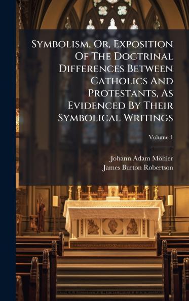 Symbolism Or Exposition Of The Doctrinal Differences Between Catholics And Protestants As Evidenced By Their Symbolical Writings