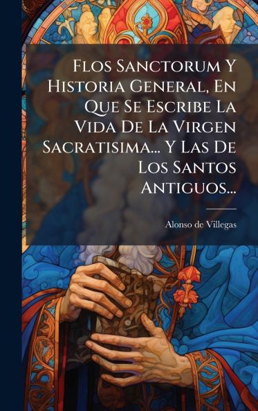 Flos Sanctorum Y Historia General En Que Se Escribe La Vida De La Virgen Sacratisima... Y Las De Los Santos Antiguos...