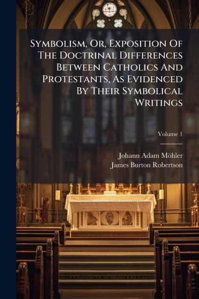 Symbolism Or Exposition Of The Doctrinal Differences Between Catholics And Protestants As Evidenced By Their Symbolical Writings