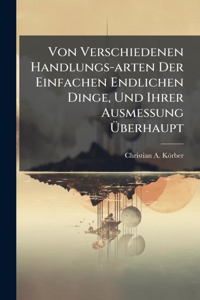 Von Verschiedenen Handlungs-arten Der Einfachen Endlichen Dinge Und Ihrer Ausmessung Ãberhaupt