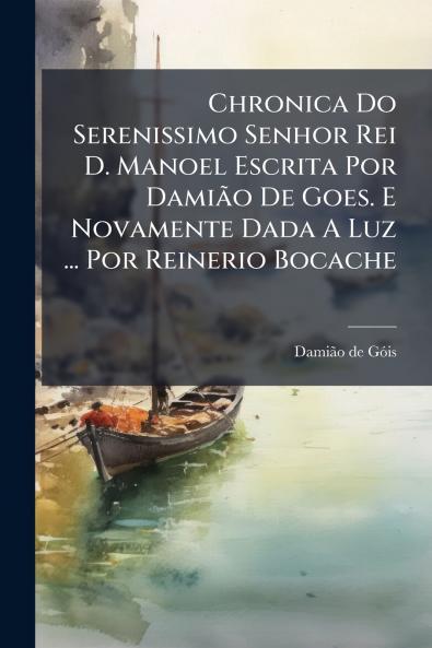 Chronica Do Serenissimo Senhor Rei D. Manoel Escrita Por DamiÃ£o De Goes. E Novamente Dada A Luz ... Por Reinerio Bocache