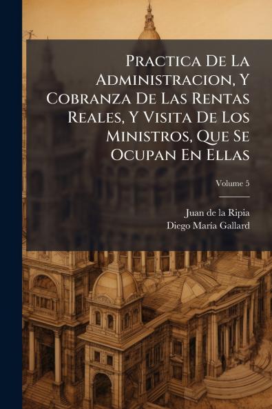 Practica De La Administracion Y Cobranza De Las Rentas Reales Y Visita De Los Ministros Que Se Ocupan En Ellas