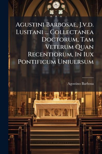 Agustini Barbosae J.v.d. Lusitani ... Collectanea Doctorum Tam Veterum Quan Recentiorum In Iux Pontificum Uniuersum