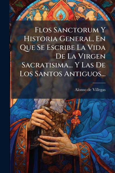 Flos Sanctorum Y Historia General En Que Se Escribe La Vida De La Virgen Sacratisima... Y Las De Los Santos Antiguos...