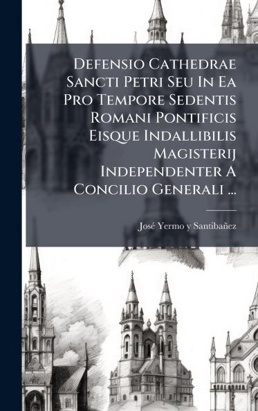 Defensio Cathedrae Sancti Petri Seu In Ea Pro Tempore Sedentis Romani Pontificis Eisque Indallibilis Magisterij Independenter A Concilio Generali ...