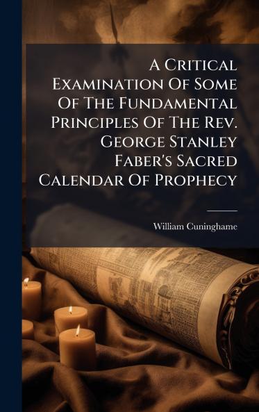 A Critical Examination Of Some Of The Fundamental Principles Of The Rev. George Stanley Faber's Sacred Calendar Of Prophecy
