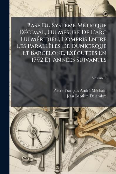 Base Du SystÃ¨me MÃ©trique DÃ©cimal Ou Mesure De L'arc Du MÃ©ridien Compris Entre Les ParallÃ¨les De Dunkerque Et Barcelone ExÃ©cutees En 1792 Et AnnÃ©es Suivantes