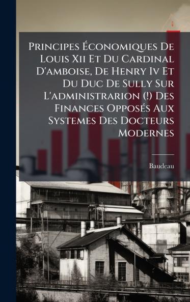 Principes Ãconomiques De Louis Xii Et Du Cardinal D'amboise De Henry Iv Et Du Duc De Sully Sur L'administrarion (!) Des Finances OpposÃ©s Aux Systemes Des Docteurs Modernes