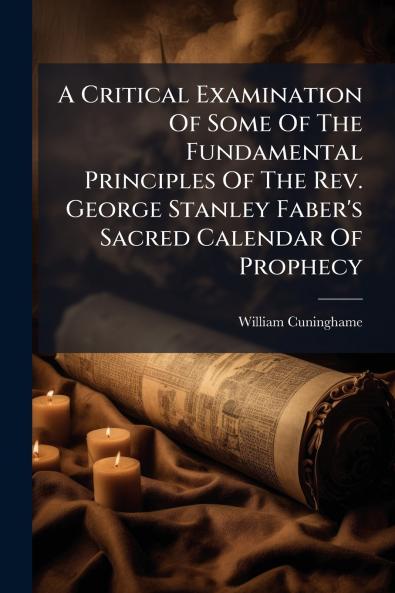 A Critical Examination Of Some Of The Fundamental Principles Of The Rev. George Stanley Faber's Sacred Calendar Of Prophecy