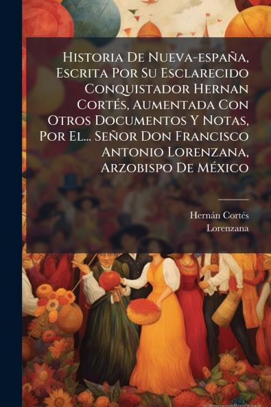 Historia De Nueva-espaÃ±a Escrita Por Su Esclarecido Conquistador Hernan CortÃ©s Aumentada Con Otros Documentos Y Notas Por El... SeÃ±or Don Francisco Antonio Lorenzana Arzobispo De MÃ©xico