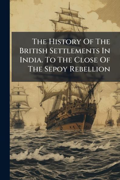 The History Of The British Settlements In India. To The Close Of The Sepoy Rebellion