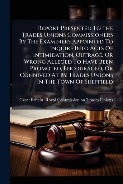 Report Presented To The Trades Unions Commissioners By The Examiners Appointed To Inquire Into Acts Of Intimidation Outrage Or Wrong Alleged To Have Been Promoted Encouraged Or Connived At By Trades Unions In The Town Of Sheffield