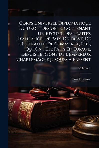 Corps Universel Diplomatique Du Droit Des Gens Contenant Un Recueil Des Traitez D'alliance De Paix De TrÃ¨ve De NeutralitÃ© De Commerce Etc. Qui Ont ÃtÃ© Faits En Europe Depuis Le RÃ¨gne De L'empereur Charlemagne Jusques Ã PrÃ©sent