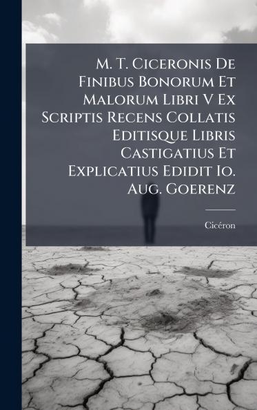 M. T. Ciceronis De Finibus Bonorum Et Malorum Libri V Ex Scriptis Recens Collatis Editisque Libris Castigatius Et Explicatius Edidit Io. Aug. Goerenz