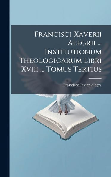 Francisci Xaverii Alegrii ... Institutionum Theologicarum Libri Xviii ... Tomus Tertius