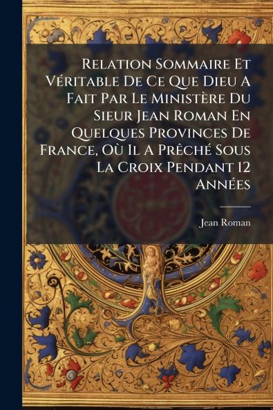 Relation Sommaire Et VÃ©ritable De Ce Que Dieu A Fait Par Le MinistÃ¨re Du Sieur Jean Roman En Quelques Provinces De France OÃ¹ Il A PrÃªchÃ© Sous La Croix Pendant 12 AnnÃ©es
