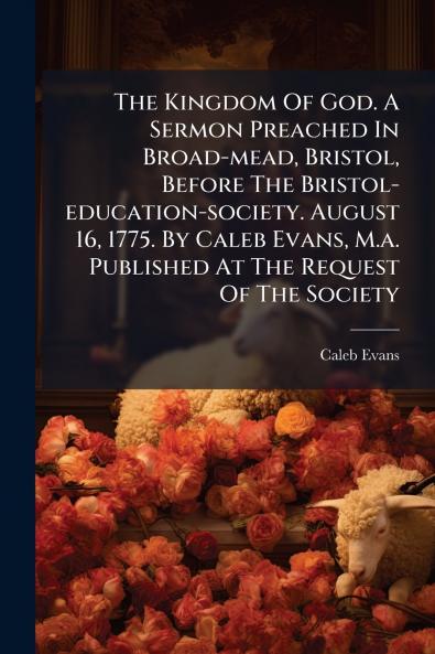 The Kingdom Of God. A Sermon Preached In Broad-mead Bristol Before The Bristol-education-society. August 16 1775. By Caleb Evans M.a. Published At The Request Of The Society