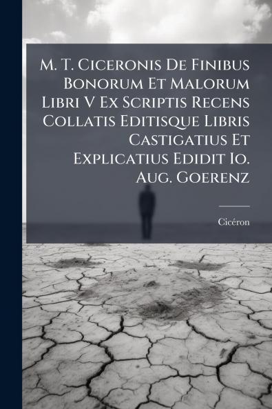 M. T. Ciceronis De Finibus Bonorum Et Malorum Libri V Ex Scriptis Recens Collatis Editisque Libris Castigatius Et Explicatius Edidit Io. Aug. Goerenz