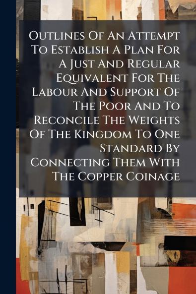 Outlines Of An Attempt To Establish A Plan For A Just And Regular Equivalent For The Labour And Support Of The Poor And To Reconcile The Weights Of The Kingdom To One Standard By Connecting Them With The Copper Coinage