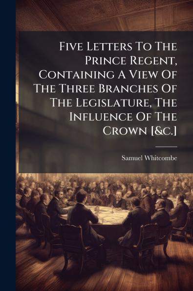 Five Letters To The Prince Regent Containing A View Of The Three Branches Of The Legislature The Influence Of The Crown [&c.]