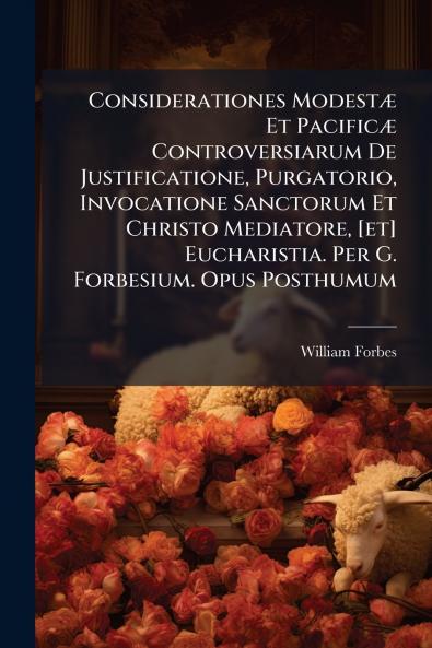 Considerationes ModestÃ¦ Et PacificÃ¦ Controversiarum De Justificatione Purgatorio Invocatione Sanctorum Et Christo Mediatore [et] Eucharistia. Per G. Forbesium. Opus Posthumum