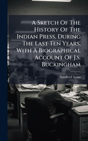 A Sketch Of The History Of The Indian Press During The Last Ten Years With A Biographical Account Of J.s. Buckingham